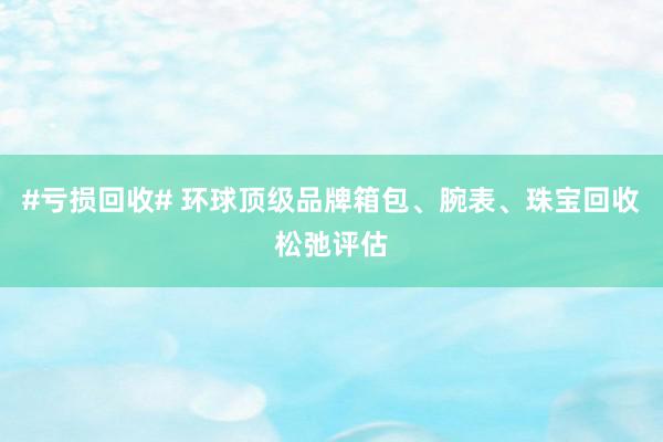 #亏损回收# 环球顶级品牌箱包、腕表、珠宝回收松弛评估