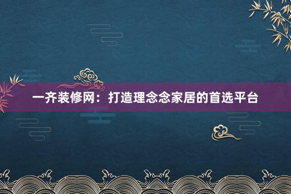 一齐装修网：打造理念念家居的首选平台