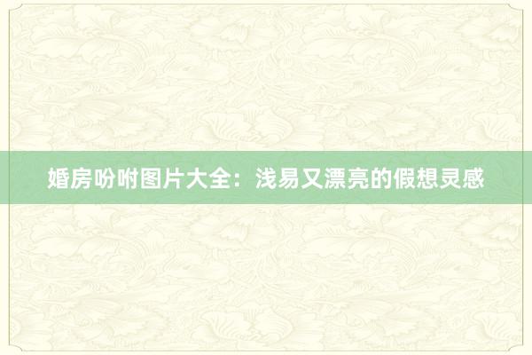婚房吩咐图片大全：浅易又漂亮的假想灵感