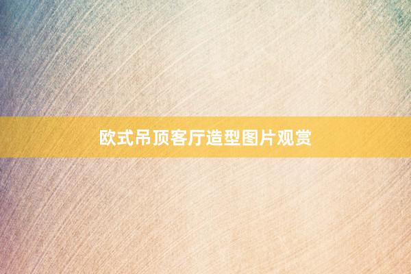 欧式吊顶客厅造型图片观赏