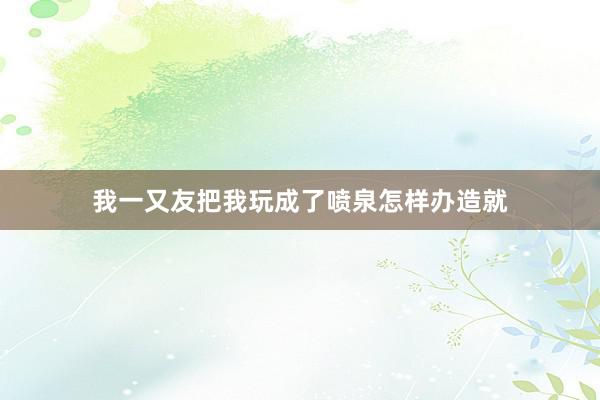 我一又友把我玩成了喷泉怎样办造就